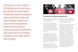 YouTube:TheMalaysianStory
YouTube:TheMalaysianStory
60 61
YouTube is a new medium
for Malaysians to read news
and search for information.
Traditional content producers
such as printed media and
movie makers attract new
consumers and generate
additional revenues by
producing content tailored to
YouTube users and making
changes in how they deliver
their content.
We believe in the importance of quality journalism
and our responsibility to support innovation in
products and funding for news.
YouTube users often come to YouTube to
learn about developing events and engage with
channels from local and international news
publishers. To ensure they get diverse and
authoritative news results, especially during fast-
moving, breaking news events, YouTube has been
investing in a number of initiatives and product
innovations.
To improve the news experience on the
platform and make credible sources more
readily accessible to users, we recently rolled
out the Breaking News and Top News features
to viewers in Malaysia. When a breaking news
event happens, this feature will highlight videos
and news sources from local news organizations
directly on the YouTube homepage.
Working alongside publishers, we’ve also
launched Player for Publishers, a solution that
enables news organizations to use YouTube’s
video player to give viewers a world-class video
experience across their own websites and mobile
apps. Player for Publishers already reduces costs
and offers improved monetization for over 100
publishers in more than 25 countries.
Media Prima Berhad, Malaysia’s largest integrated
media group, is now working with YouTube
through the Player for Publishers service. This
will enable Media Prima to reach more viewers
and access greater monetisation opportunities
by consolidating its online video content
through YouTube’s video streaming service.
The collaboration – in-line with the Group’s
transformation to become Malaysia’s leading
digital-first content and commerce company
– will see all Media Prima video content (more
than thirty years’ worth) available on YouTube.
It will also enable the Group to reduce costs by
embedding YouTube’s video player across its
platforms, while giving audiences a better video
viewing experience of its popular content across
multiple devices. This move will allow Media
Prima to generate sustainable revenue through
programmatic advertising, one of the fastest
growing digital revenue segments.
Consuming news and supporting quality journalism
16 Media Prima Press release, 7th August 2018, https://bit.ly/2JXPeHj
 