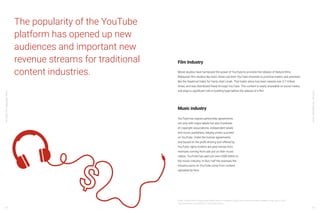YouTube:TheMalaysianStory
YouTube:TheMalaysianStory
62 63
The popularity of the YouTube
platform has opened up new
audiences and important new
revenue streams for traditional
content industries.
20 Mia, “Google Follows Through: What’s Being Taught in a College YouTuber Course? Associate Professor Explains,” Inside, July 13, 2018,
https://www.inside.com.tw/2018/07/13/youtuber-courses.
Film Industry
Movie studios have harnessed the power of YouTube to promote the release of feature films.
Malaysian film studios like Astro Shaw use their YouTube channels to promote trailers and previews,
like the theatrical trailer for Hantu Kak Limah. That trailer alone has been viewed over 5.7 million
times, and was distributed freely through YouTube. This content is easily shareable on social media,
and plays a significant role in building hype before the release of a film.
YouTube has signed partnership agreements
not only with major labels but also hundreds
of copyright associations, independent labels
and music publishers, helping artists succeed
on YouTube. Under the license agreements
and based on the profit-sharing tool offered by
YouTube, rights holders are paid money from
revenues coming from ads put on their music
videos. YouTube has paid out over US$6 billion to
the music industry. In fact, half the revenues the
industry earns on YouTube come from content
uploaded by fans.
Music industry
 