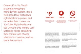 YouTube:TheMalaysianStory
YouTube:TheMalaysianStory
66 67
Content ID is YouTube’s
proprietary copyright
management system. It is a
web-based tool that allows
rightsholders to protect and
monetise their content on
YouTube. Rightsholders can
use Content ID to identify user-
uploaded videos containing
their content, and choose
whether to monetise, track or
block that content.
Any of these actions can be country-specific.
For example, a content owner may choose to
monetise a video in one country, and block or
track in another. Content ID works by scanning
videos uploaded to YouTube against more
than 600 years of audio and visual reference
content. It then applies the rightholders’ preferred
action. YouTube has more than 65 million active
reference files in our Content ID database as of
February 2017, making it the most comprehensive
in the world.
The vast majority of rightsholders - more than
90 per cent - choose to monetise their claims,
leaving their content up on YouTube. That means
that users benefit as well - they get to continue to
freely remix and upload their new creations that
use existing works.
In the music industry, 99.5 percent of reported
sound recording copyright claims are automated
through Content ID.
Since launching Content ID in 2007, over 600
million videos have been claimed by partners, and
YouTube has paid out more than US$3 billion to
rightsholders who have opted to monetise their
content through Content ID.
Allow users to view the video
and display advertisements
with it.
Allow users to view the video
without advertisements; collect
statistics about video views.
Don’t allow users to view the
video on YouTube.
21 YouTube Internal Data, GlOBAL, Jan 2018
 