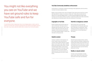 YouTube:TheMalaysianStory
YouTube:TheMalaysianStory
70 71
You might not like everything
you see on YouTube and we
have set ground rules to keep
YouTube safe and fun for
everyone.
If a user feels that content is inappropriate, they can use the flagging feature to submit content for
review by our YouTube staff. YouTube’s has dedicated teams that carefully review flagged content 24
hours a day, 7 days a week to determine whether there’s a violation of our Community Guidelines.
Copyright on YouTube
We take copyright seriously and we expect our
users to do the same. That means users not
uploading videos that they didn’t make, or using
content in videos that someone else owns the
copyright to, without necessary authorisations.
Our YouTube Copyright webpage17
contains more
information on the ground rules.
Harmful or dangerous content
We don’t allow users to post videos that
encourage others to do things that might cause
them to get badly hurt, especially kids. Videos
showing such harmful or dangerous acts may
get age-restricted or removed depending on
their severity.
YouTube Community Guidelines enforcement
YouTube relies on a combination of people and technology to flag inappropriate content and enforce
YouTube’s Community Guidelines at scale.
Between January and March 2018, a total of 9,790,082 YouTube videos were removed from YouTube
after being deemed in violation of our policies. Of these, over 7 million videos removed were first
detected via our automated flagging systems. YouTube’s automated flagging technology enables
YouTube to act more quickly to enforce our policies. In nearly three quarters of the videos removed that
were detected by our automated systems, they were removed prior to any viewing.
17 Copyright on YouTube https://www.youtube.com/yt/about/copyright/#support-and-troubleshooting
Hateful content
YouTube is a platform for free expression, but
we don’t support content that promotes or
condones violence against individuals or groups,
based on race or ethnic origin, religion, disability,
gender, age, nationality, veteran status, or sexual
orientation/gender identity, or whose primary
purpose is inciting hatred on the basis of these
core characteristics. This can be a delicate
balancing act, but if the primary purpose is to
attack a protected group, the content crosses
the line.
Threats
We take things like predatory behavior, stalking,
threats, harassment, intimidation, invading privacy,
revealing other people’s personal information, and
inciting others to commit violent acts or to violate
the YouTube Terms of Use very seriously. Anyone
caught doing these things may be permanently
banned from YouTube.
Nudity or sexual content
YouTube is not for pornography or sexually
explicit content. We also work closely with law
enforcement and we report child exploitation.
 