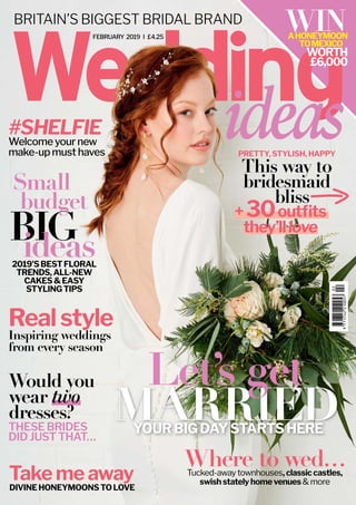 FEBRUARY 2019 I £4.25
BRITAIN’S BIGGEST BRIDAL BRAND WINAHONEYMOON
TOMEXICO
WORTH
£6,000
BIGideas
Realstyle
2019’SBESTFLORAL
TRENDS,ALL-NEW
CAKES&EASY
STYLINGTIPS
DIVINEHONEYMOONSTOLOVE
Where to wed…
YOURBIGDAYSTARTSHERE
PRETTY,STYLISH,HAPPY
+30outﬁts
they’lllove
Takemeaway
#SHELFIE
Inspiring weddings
from every season
Tucked-away townhouses,classiccastles,
swishstatelyhomevenues& more
This way to
bridesmaid
bliss
Welcome your new
make-up must haves
YOURBIGDAYSTARTSHERE
MARRIEDTHESEBRIDES
DIDJUSTTHAT…
Would you
wear two
dresses?
Small
budget
Let’s get
 