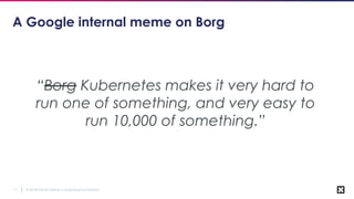 © 2018 Cloud Native Computing Foundation11
A Google internal meme on Borg
“Borg Kubernetes makes it very hard to
run one of something, and very easy to
run 10,000 of something.”
 