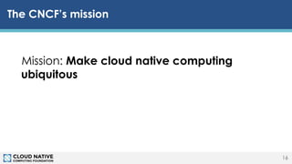 © 2018 Cloud Native Computing Foundation16
The CNCF’s mission
Mission: Make cloud native computing
ubiquitous
16
 