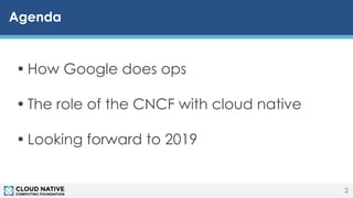 © 2018 Cloud Native Computing Foundation2
Agenda
2
• How Google does ops
• The role of the CNCF with cloud native
• Looking forward to 2019
 