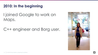 © 2018 Cloud Native Computing Foundation4
2010: In the beginning
I joined Google to work on
Maps.
C++ engineer and Borg user.
 