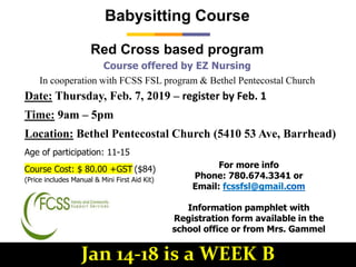 Course offered by EZ Nursing
In cooperation with FCSS FSL program & Bethel Pentecostal Church
Babysitting Course
Red Cross based program
Age of participation: 11-15
Course Cost: $ 80.00 +GST ($84)
(Price includes Manual & Mini First Aid Kit)
Date: Thursday, Feb. 7, 2019 – register by Feb. 1
Time: 9am – 5pm
Location: Bethel Pentecostal Church (5410 53 Ave, Barrhead)
For more info
Phone: 780.674.3341 or
Email: fcssfsl@gmail.com
Information pamphlet with
Registration form available in the
school office or from Mrs. Gammel
Jan 14-18 is a WEEK B
 