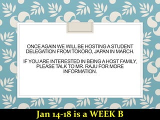 ONCEAGAIN WE WILLBE HOSTINGASTUDENT
DELEGATION FROM TOKORO, JAPAN IN MARCH.
IF YOUARE INTERESTED IN BEINGAHOST FAMILY,
PLEASE TALK TO MR. RAJU FOR MORE
INFORMATION.
Jan 14-18 is a WEEK B
 