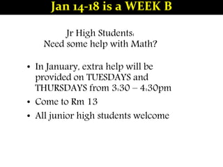 Jr High Students:
Need some help with Math?
• In January, extra help will be
provided on TUESDAYS and
THURSDAYS from 3:30 – 4:30pm
• Come to Rm 13
• All junior high students welcome
Jan 14-18 is a WEEK B
 
