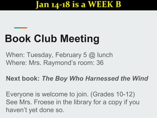Book Club Meeting
When: Tuesday, February 5 @ lunch
Where: Mrs. Raymond’s room: 36
Next book: The Boy Who Harnessed the Wind
Everyone is welcome to join. (Grades 10-12)
See Mrs. Froese in the library for a copy if you
haven’t yet done so.
Jan 14-18 is a WEEK B
 