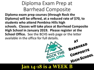 Diploma Exam Prep at
Barrhead Composite
Diploma exam prep courses (through Rock the
Diploma) will be offered, at a reduced rate of $70, to
students who attend Pembina Hills high
schools. Classes will take place at Barrhead Composite
High School in January 2019. Please register at the
School Office. See the BCHS web page or the letter
available in the office for full details.
Jan 14-18 is a WEEK B
 