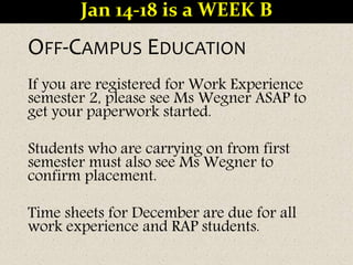 OFF-CAMPUS EDUCATION
If you are registered for Work Experience
semester 2, please see Ms Wegner ASAP to
get your paperwork started.
Students who are carrying on from first
semester must also see Ms Wegner to
confirm placement.
Time sheets for December are due for all
work experience and RAP students.
Jan 14-18 is a WEEK B
 