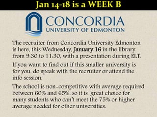 The recruiter from Concordia University Edmonton
is here, this Wednesday, January 16 in the library
from 9:30 to 11:30, with a presentation during ELT.
If you want to find out if this smaller university is
for you, do speak with the recruiter or attend the
info session.
The school is non-competitive with average required
between 60% and 65%, so it is great choice for
many students who can’t meet the 75% or higher
average needed for other universities.
Jan 14-18 is a WEEK B
 