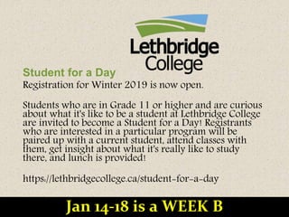Student for a Day
Registration for Winter 2019 is now open.
Students who are in Grade 11 or higher and are curious
about what it's like to be a student at Lethbridge College
are invited to become a Student for a Day! Registrants
who are interested in a particular program will be
paired up with a current student, attend classes with
them, get insight about what it's really like to study
there, and lunch is provided!
https://lethbridgecollege.ca/student-for-a-day
Jan 14-18 is a WEEK B
 