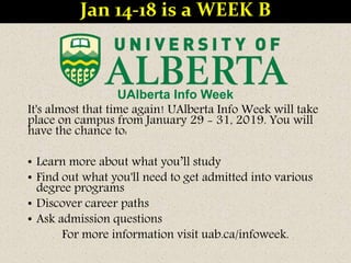 UAlberta Info Week
It's almost that time again! UAlberta Info Week will take
place on campus from January 29 - 31, 2019. You will
have the chance to:
• Learn more about what you’ll study
• Find out what you'll need to get admitted into various
degree programs
• Discover career paths
• Ask admission questions
For more information visit uab.ca/infoweek.
Jan 14-18 is a WEEK B
 