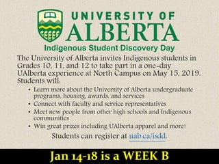 Indigenous Student Discovery Day
The University of Alberta invites Indigenous students in
Grades 10, 11, and 12 to take part in a one-day
UAlberta experience at North Campus on May 15, 2019.
Students will:
• Learn more about the University of Alberta undergraduate
programs, housing, awards, and services
• Connect with faculty and service representatives
• Meet new people from other high schools and Indigenous
communities
• Win great prizes including UAlberta apparel and more!
Students can register at uab.ca/isdd.
Jan 14-18 is a WEEK B
 