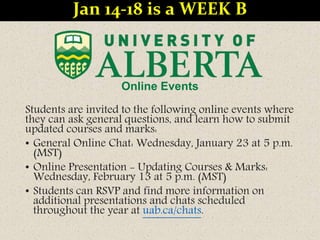 Online Events
Students are invited to the following online events where
they can ask general questions, and learn how to submit
updated courses and marks:
• General Online Chat: Wednesday, January 23 at 5 p.m.
(MST)
• Online Presentation - Updating Courses & Marks:
Wednesday, February 13 at 5 p.m. (MST)
• Students can RSVP and find more information on
additional presentations and chats scheduled
throughout the year at uab.ca/chats.
Jan 14-18 is a WEEK B
 