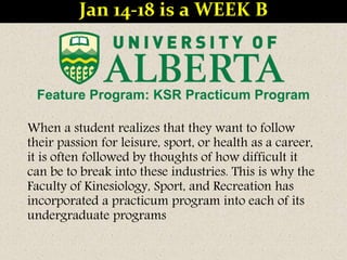 Feature Program: KSR Practicum Program
When a student realizes that they want to follow
their passion for leisure, sport, or health as a career,
it is often followed by thoughts of how difficult it
can be to break into these industries. This is why the
Faculty of Kinesiology, Sport, and Recreation has
incorporated a practicum program into each of its
undergraduate programs
Jan 14-18 is a WEEK B
 