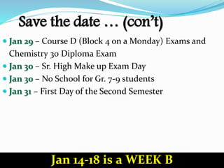 Save the date … (con’t)
 Jan 29 – Course D (Block 4 on a Monday) Exams and
Chemistry 30 Diploma Exam
 Jan 30 – Sr. High Make up Exam Day
 Jan 30 – No School for Gr. 7-9 students
 Jan 31 – First Day of the Second Semester
Jan 14-18 is a WEEK B
 