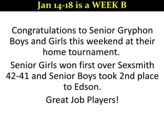 Congratulations to Senior Gryphon
Boys and Girls this weekend at their
home tournament.
Senior Girls won first over Sexsmith
42-41 and Senior Boys took 2nd place
to Edson.
Great Job Players!
Jan 14-18 is a WEEK B
 