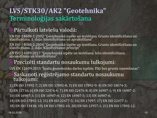 LVS/STK30/AK2 "Ģeotehnika"
Terminoloģijas sakārtošana
Pārtulkoti latviešu valodā:
EN ISO 14688-1:2002 ”Ģeotehniskā izpēte un testēšana. Grunts identificēšana un
klasificēšana. 1. daļa: Identificēšana un aprakstīšana”
EN ISO 14688-2:2004 ”Ģeotehniskā izpēte un testēšana. Grunts identificēšana un
klasificēšana. 2. daļa: Klasificēšanas principi”
EN ISO 14689:2017 “Ģeotehniskā izpēte un testēšana. Iežu identificēšana,
aprakstīšana un klasificēšana”
Precizēti standartu nosaukumu tulkojumi:
LVS EN 12699:2015 “Īpašu ģeotehnisko darbu izpilde. Pāļi bez grunts izņemšanas”
Saskaņoti reģistrējamo standartu nosaukumu
tulkojumi:
1) EN ISO 17892-7; 2) EN ISO 17892-8; 3) EN ISO 17892-9; 4) EN ISO 18674-3;
5) EN 12716; 6) EN ISO 22476-6; 7) EN ISO 22476-8; 8) EN 16907-1; 9) EN 16907-2;
10) EN 16907-3; 11) EN 16907-4; 12) EN 16907-5; 13) EN 16907-6;
14) EN ISO 17892-12; 15) EN ISO 22477-5; 16) EN 17097; 17) EN ISO 22477-1;
18) EN ISO 13438; 19) EN ISO 17892-10; 20) EN ISO 12957-1; 21) EN ISO 17892-12.
18.01.2019 10
 