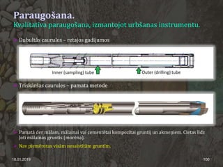 Paraugošana.
Kvalitatīva paraugošana, izmantojot urbšanas instrumentu.
18.01.2019 100
 Dubultās caurules – retajos gadījumos
 Trīskāršas caurules – pamata metode
 Pamatā der mālam, mālainai vai cementētai kompozītai gruntij un akmeņiem. Cietas līdz
ļoti mālainas gruntis (morēna).
 Nav piemērotas visām nesaistītām gruntīm.
 