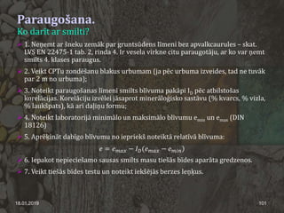 Paraugošana.
Ko darīt ar smilti?
18.01.2019 101
 1. Neņemt ar šneku zemāk par gruntsūdens līmeni bez apvalkcaurules – skat.
LVS EN 22475-1 tab. 2, rinda 4. Ir vesela virkne citu paraugotāju, ar ko var ņemt
smilts 4. klases paraugus.
 2. Veikt CPTu zondēšanu blakus urbumam (ja pēc urbuma izveides, tad ne tuvāk
par 2 m no urbuma);
 3. Noteikt paraugošanas līmenī smilts blīvuma pakāpi ID pēc atbilstošas
korelācijas. Korelāciju izvēlei jāsaprot minerāloģisko sastāvu (% kvarcs, % vizla,
% laukšpats), kā arī daļiņu formu;
 4. Noteikt laboratorijā minimālo un maksimālo blīvumu emin un emax (DIN
18126)
 5. Aprēķināt dabīgo blīvumu no iepriekš noteiktā relatīvā blīvuma:
 6. Iepakot nepieciešamo sausas smilts masu tiešās bīdes aparāta gredzenos.
 7. Veikt tiešās bīdes testu un noteikt iekšējās berzes leņķus.
)𝑒𝑒 = 𝑒𝑒𝑚𝑚𝑚𝑚𝑚𝑚 − 𝐼𝐼𝐷𝐷(𝑒𝑒𝑚𝑚𝑚𝑚𝑚𝑚 − 𝑒𝑒𝑚𝑚𝑚𝑚 𝑚𝑚
 