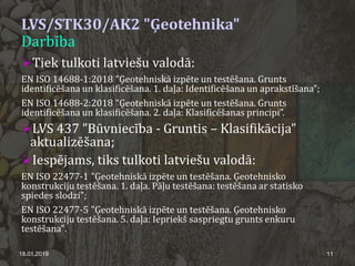 LVS/STK30/AK2 "Ģeotehnika"
Darbība
Tiek tulkoti latviešu valodā:
EN ISO 14688-1:2018 ”Ģeotehniskā izpēte un testēšana. Grunts
identificēšana un klasificēšana. 1. daļa: Identificēšana un aprakstīšana”;
EN ISO 14688-2:2018 ”Ģeotehniskā izpēte un testēšana. Grunts
identificēšana un klasificēšana. 2. daļa: Klasificēšanas principi”.
LVS 437 ”Būvniecība - Gruntis – Klasifikācija”
aktualizēšana;
Iespējams, tiks tulkoti latviešu valodā:
EN ISO 22477-1 "Ģeotehniskā izpēte un testēšana. Ģeotehnisko
konstrukciju testēšana. 1. daļa. Pāļu testēšana: testēšana ar statisko
spiedes slodzi";
EN ISO 22477-5 "Ģeotehniskā izpēte un testēšana. Ģeotehnisko
konstrukciju testēšana. 5. daļa: Iepriekš saspriegtu grunts enkuru
testēšana".
18.01.2019 11
 