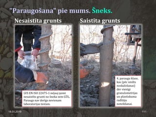 "Paraugošana" pie mums. Šneks.
18.01.2019 111
Nesaistīta grunts Saistīta grunts
4. paraugu klase,
kas (pēc smilts
noskalošanas)
der vienīgi
granulometrijas
un plastiskuma
radītāju
noteikšanai.
LVS EN ISO 22475-1 neļauj ņemt
nesaistīto grunti no šneka zem GŪL.
Paraugs nav derīgs nevienam
laboratorijas testam.
 