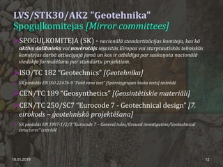 LVS/STK30/AK2 "Ģeotehnika"
Spoguļkomitejas [Mirror committees]
SPOGUĻKOMITEJA (SK) - nacionālā standartizācijas komiteja, kas kā
aktīvs dalībnieks vai novērotājs iesaistās Eiropas vai starptautiskās tehniskās
komitejas darbā attiecīgajā jomā un kas ir atbildīga par saskaņota nacionālā
viedokļa formulēšanu par standartu projektiem.
ISO/TC 182 “Geotechnics” [Ģeotehnika]
 SK piedalās EN ISO 22476-9 ”Field vane test” [Spārniņgriezes lauka tests] izstrādē
CEN/TC 189 “Geosynthetics” [Ģeosintētiskie materiāli]
CEN/TC 250/SC7 “Eurocode 7 - Geotechnical design” [7.
eirokods – ģeotehniskā projektēšana]
 SK piedalās EN 1997-1/2/3 ”Eurocode 7 – General rules/Ground investigation/Geotechnical
structures” izstrādē
18.01.2019 12
 