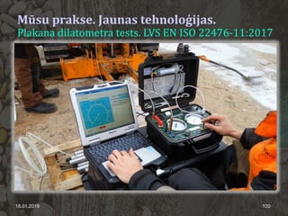 18.01.2019 120
Mūsu prakse. Jaunas tehnoloģijas.
Plakana dilatometra tests. LVS EN ISO 22476-11:2017
 