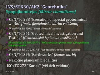 LVS/STK30/AK2 "Ģeotehnika"
Spoguļkomitejas [Mirror committees]
CEN/TC 288 “Execution of special geotechnical
works” [Īpašo ģeotehnisko darbu veikšana]
 SK piedalās EN 12063 “Sheet pile walls” izstrādē
CEN/TC 341 “Geotechnical Investigation and
Testing” [Ģeotehniskā izpēte un testēšana]
 SK piedalījās EN ISO 22477-1 “Pāļu statiskais spiedes tests” (Akceptēšanas
stadija) izstrādē
 SK piedalās EN ISO 22477-2 “Pāļu statiskais stiepes tests” izstrādē
CEN/TC 396 “Earthworks” [Zemes darbi]
Nākotnē plānojam piedalīties:
ISO/TC 272 "Karsts" (vēl tiek veidota)
18.01.2019 13
 