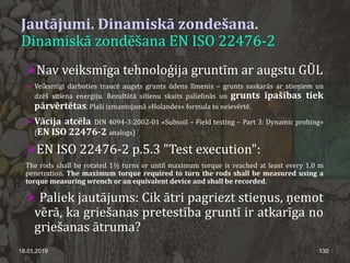 Jautājumi. Dinamiskā zondešana.
Dinamiskā zondēšana EN ISO 22476-2
18.01.2019 130
Nav veiksmīga tehnoloģija gruntīm ar augstu GŪL
 Veiksmīgi darboties traucē augsts grunts ūdens līmenis – grunts saskarās ar stieņiem un
dzēš sitiena enerģiju. Rezultātā sitienu skaits palielinās un grunts īpašības tiek
pārvērtētas. Plaši izmantojamā «Holandes» formula to neievērtē.
Vācija atcēla DIN 4094-3:2002-01 «Subsoil – Field testing – Part 3: Dynamic probing»
(EN ISO 22476-2 analogs)
EN ISO 22476-2 p.5.3 "Test execution":
The rods shall be rotated 1½ turns or until maximum torque is reached at least every 1,0 m
penetration. The maximum torque required to turn the rods shall be measured using a
torque measuring wrench or an equivalent device and shall be recorded.
 Paliek jautājums: Cik ātri pagriezt stieņus, ņemot
vērā, ka griešanas pretestība gruntī ir atkarīga no
griešanas ātruma?
 