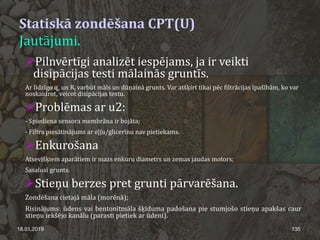 Statiskā zondēšana CPT(U)
Jautājumi.
Pilnvērtīgi analizēt iespējams, ja ir veikti
disipācijas testi mālainās gruntīs.
Ar līdzīgo qc un Rf varbūt māls un dūņainā grunts. Var atšķirt tikai pēc filtrācijas īpašībām, ko var
noskaidrot, veicot disipācijas testu.
Problēmas ar u2:
- Spiediena sensora membrāna ir bojāta;
- Filtra piesātinājums ar eļļu/glicerīnu nav pietiekams.
Enkurošana
Atsevišķiem aparātiem ir mazs enkuru diametrs un zemas jaudas motors;
Sasalusī grunts.
Stieņu berzes pret grunti pārvarēšana.
Zondēšana cietajā māla (morēnā);
Risinājums: ūdens vai bentonītmāla šķīduma padošana pie stumjošo stieņu apakšas caur
stieņu iekšējo kanālu (parasti pietiek ar ūdeni).
18.01.2019 135
 