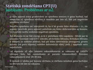  Ja eļļas apjomā starp gruntsūdeni un spiediena sensoru ir gaisa burbuļi, tad
nomērītas u2 spiediena vērtības ir mazākās par īsto u2, līdz pat negatīvām
spiediena vērtībām!
 Negatīvo spiedienu var interpretēt tā, ka it kā grunts būtu dilatanta – t.i., tās
apjoms (precīzāk, poru apjoms) palielinās pie bīdes deformācijām ap konusu,
kā rezultātā varētu veidoties negatīvais spiediens.
 Bet dilatanta tā var būt vienīgi, ja tā ir pietiekami blīvi sapakota – blīvāk par tā
saucamo “Constant void (CV)” stāvokli, jeb kritisko blīvumu. Kritiskais blīvums
ir blīvums uz nobīdes plaknes, kad pie bīdes deformāciju pieauguma, grunts
apjoms (un poru tilpums) nobīdes deformāciju slānī/ joslā / apgabalā vairs
nepalielinās.
 Lai atgaisotu u2 eļļu, izmanto vakuumkameras ar vakuumu ap 100kPa
(diezgan liels, bet sasniedzams ar parasto vakuumsūkni). Konusus
vakuumkamerā iztur 20-30 min.
 Šī metode ir labāka par konusu vārīšanu, jo vārīšana neizdzen gaisa burbuļus
no filtriem tik labi kā vakuums.
18.01.2019 137
Statiskā zondēšana CPT(U)
Jautājumi. Problēmas ar u2.
 