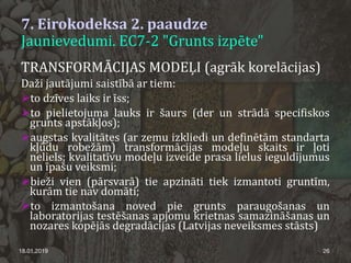 7. Eirokodeksa 2. paaudze
Jaunievedumi. EC7-2 "Grunts izpēte"
18.01.2019 26
TRANSFORMĀCIJAS MODEĻI (agrāk korelācijas)
Daži jautājumi saistībā ar tiem:
to dzīves laiks ir īss;
to pielietojuma lauks ir šaurs (der un strādā specifiskos
grunts apstākļos);
augstas kvalitātes (ar zemu izkliedi un definētām standarta
kļūdu robežām) transformācijas modeļu skaits ir ļoti
neliels; kvalitatīvu modeļu izveide prasa lielus ieguldījumus
un īpašu veiksmi;
bieži vien (pārsvarā) tie apzināti tiek izmantoti gruntīm,
kurām tie nav domāti;
to izmantošana noved pie grunts paraugošanas un
laboratorijas testēšanas apjomu krietnas samazināšanas un
nozares kopējās degradācijas (Latvijas neveiksmes stāsts)
 