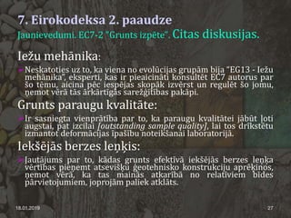 7. Eirokodeksa 2. paaudze
Jaunievedumi. EC7-2 "Grunts izpēte". Citas diskusijas.
18.01.2019 27
Iežu mehānika:
Neskatoties uz to, ka viena no evolūcijas grupām bija “EG13 - Iežu
mehānika”, eksperti, kas ir pieaicināti konsultēt EC7 autorus par
šo tēmu, aicina pēc iespējas skopāk izvērst un regulēt šo jomu,
ņemot vērā tās ārkārtīgās sarežģītības pakāpi.
Grunts paraugu kvalitāte:
Ir sasniegta vienprātība par to, ka paraugu kvalitātei jābūt ļoti
augstai, pat izcilai [outstanding sample quality], lai tos drīkstētu
izmantot deformācijas īpašību noteikšanai laboratorijā.
Iekšējās berzes leņķis:
Jautājums par to, kādas grunts efektīvā iekšējās berzes leņķa
vērtības pieņemt atsevišķu ģeotehnisko konstrukciju aprēķinos,
ņemot vērā, ka tas mainās atkarībā no relatīviem bīdes
pārvietojumiem, joprojām paliek atklāts.
 
