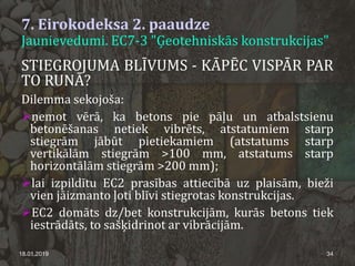 7. Eirokodeksa 2. paaudze
Jaunievedumi. EC7-3 "Ģeotehniskās konstrukcijas"
18.01.2019 34
STIEGROJUMA BLĪVUMS - KĀPĒC VISPĀR PAR
TO RUNĀ?
Dilemma sekojoša:
ņemot vērā, ka betons pie pāļu un atbalstsienu
betonēšanas netiek vibrēts, atstatumiem starp
stiegrām jābūt pietiekamiem (atstatums starp
vertikālām stiegrām >100 mm, atstatums starp
horizontālām stiegrām >200 mm);
lai izpildītu EC2 prasības attiecībā uz plaisām, bieži
vien jāizmanto ļoti blīvi stiegrotas konstrukcijas.
EC2 domāts dz/bet konstrukcijām, kurās betons tiek
iestrādāts, to sašķidrinot ar vibrācijām.
 