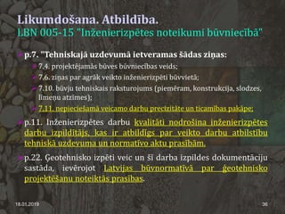 Likumdošana. Atbildība.
LBN 005-15 "Inženierizpētes noteikumi būvniecībā"
18.01.2019 36
p.7. "Tehniskajā uzdevumā ietveramas šādas ziņas:
 7.4. projektējamās būves būvniecības veids;
 7.6. ziņas par agrāk veikto inženierizpēti būvvietā;
 7.10. būvju tehniskais raksturojums (piemēram, konstrukcija, slodzes,
līmeņu atzīmes);
 7.11. nepieciešamā veicamo darbu precizitāte un ticamības pakāpe;
p.11. Inženierizpētes darbu kvalitāti nodrošina inženierizpētes
darbu izpildītājs, kas ir atbildīgs par veikto darbu atbilstību
tehniskā uzdevuma un normatīvo aktu prasībām.
p.22. Ģeotehnisko izpēti veic un šī darba izpildes dokumentāciju
sastāda, ievērojot Latvijas būvnormatīvā par ģeotehnisko
projektēšanu noteiktās prasības.
 