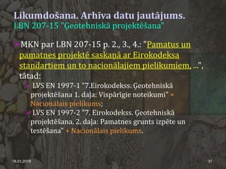 Likumdošana. Arhīva datu jautājums.
LBN 207-15 "Ģeotehniskā projektēšana"
18.01.2019 37
MKN par LBN 207-15 p. 2., 3., 4.: "Pamatus un
pamatnes projektē saskaņā ar Eirokodeksa
standartiem un to nacionālajiem pielikumiem, ...",
tātad:
 LVS EN 1997-1 "7.Eirokodekss. Ģeotehniskā
projektēšana 1. daļa: Vispārīgie noteikumi" +
Nacionālais pielikums;
 LVS EN 1997-2 "7. Eirokodekss. Ģeotehniskā
projektēšana. 2. daļa: Pamatnes grunts izpēte un
testēšana" + Nacionālais pielikums.
 