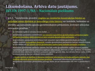 Likumdošana. Arhīva datu jautājums.
LVS EN 1997-1/NA – Nacionālais pielikums
18.01.2019 38
 p.2.4.: "Ģeotehnisko projektu vieglām un vienkāršās konstrukcijas būvēm un
nelieliem zemes darbiem ar nenozīmīgu riska faktoru var izstrādāt, balstoties uz
pieredzi un samazināta apjoma ģeotehniskajiem pētījumiem, ievērojot sekojošas
minimālās prasības: "
 Ģeotehniskā izpēte ir veicama vienā stadijā … ;
 Ģeotehnisko parametru novērtēšanai var izmantot iepriekšējos ģeotehniskajos pētījumos iegūto
pārbaužu rezultātus, daļēji aizstājot ar tiem veicamās ģeotehniskās pārbaudes … ;
 Ja ģeotehnisko parametru novērtēšanai tiek izmantoti iepriekšējās ģeotehniskajās pārbaudēs
iegūtie rezultāti, to ticamība ir jānovērtē, nosakot ģeotehniskos parametrus katram identificētajam
grunts slānim un par pamatu ņemot ģeotehniskās izpētes laikā realizēto pārbaužu rezultātus … ;
 Minimālais ģeotehnisko pārbaužu apjoms, kas tiek veikts ģeotehniskās izpētes ietvaros papildus
iepriekšējos ģeotehniskajos pētījumos iegūtajai informācijai, jānosaka ar tādu aprēķinu, lai vienlīdz
detalizēti tiktu raksturoti visi būves pamatnē iegulošie grunts slāņi, kas atrodas būves radīto slodžu
ietekmes zonā un kas var ietekmēt būves stabilitāti.
 … Grunts sastāvs un īpašības ir jānosaka, pielietojot laboratorijas vai lauka pārbaužu metodes, kas
izvēlētas atbilstoši ģeotehniskā projekta prasībām. Izmantojot laboratorijas pārbaudes, ir
akceptējams minimālais pārbaudāmo paraugu skaits, kā tas rekomendēts EN 1997-2 pielikumos L-
W.
 