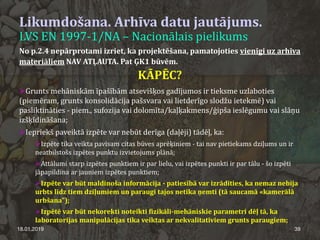 Likumdošana. Arhīva datu jautājums.
LVS EN 1997-1/NA – Nacionālais pielikums
18.01.2019 39
No p.2.4 nepārprotami izriet, ka projektēšana, pamatojoties vienīgi uz arhīva
materiāliem NAV ATĻAUTA. Pat ĢK1 būvēm.
KĀPĒC?
Grunts mehāniskām īpašībām atsevišķos gadījumos ir tieksme uzlaboties
(piemēram, grunts konsolidācija pašsvara vai lietderīgo slodžu ietekmē) vai
pasliktināties - piem., sufozija vai dolomīta/kaļķakmens/ģipša ieslēgumu vai slāņu
izšķīdināšana;
Iepriekš paveiktā izpēte var nebūt derīga (daļēji) tādēļ, ka:
Izpēte tika veikta pavisam citas būves aprēķiniem - tai nav pietiekams dziļums un ir
neatbilstošs izpētes punktu izvietojums plānā;
Attālumi starp izpētes punktiem ir par lielu, vai izpētes punkti ir par tālu - šo izpēti
jāpapildina ar jauniem izpētes punktiem;
Izpēte var būt maldinoša informācija - patiesībā var izrādīties, ka nemaz nebija
urbts līdz tiem dziļumiem un paraugi tajos netika ņemti (tā saucamā «kamerālā
urbšana");
Izpētē var būt nekorekti noteikti fizikāli-mehāniskie parametri dēļ tā, ka
laboratorijas manipulācijas tika veiktas ar nekvalitatīviem grunts paraugiem;
 