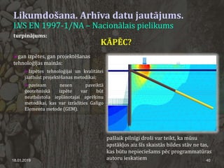 Likumdošana. Arhīva datu jautājums.
LVS EN 1997-1/NA – Nacionālais pielikums
18.01.2019 40
turpinājums:
gan izpētes, gan projektēšanas
tehnoloģijas mainās:
Izpētes tehnoloģijai un kvalitātei
jāatbilst projektēšanas metodikai;
pavisam nesen paveiktā
ģeotehniskā izpēte var būt
neatbilstoša ieplānotajai aprēķinu
metodikai, kas var izrādīties Galīgo
Elementu metode (GEM).
KĀPĒC?
pašlaik pilnīgi droši var teikt, ka mūsu
apstākļos aiz šīs skaistās bildes stāv ne tas,
kas būtu nepieciešams pēc programmatūras
autoru ieskatiem
 