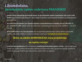 Likumdošana.
Ģeotehniskās izpētes uzdevuma PARADOKSS
18.01.2019 41
 neinformēts/stūrgalvīgs pasūtītājs domā, ka ģeotehniskās izpētes iepirkumu viņš varēs veikt
lētāk. Visādi arhitekti/ģeoeksperti - konsultanti nodrošina viņam dvēseles komfortu pie šāda lēmuma
pieņemšanas;
 no uzdevuma kvalitātes (arī izpētes izmaksu racionalizēšanas) viedokļa, kā arī LBN 005-15
p.7.11 un EC7-1/NA loģikas izriet, ka uzdevumu ir jāsastāda personai, kas veiks aprēķinus – tas arī ir
pareizi!;
 dzīvē uzdevumu ir ne vien jāsastāda, bet arī jāpiedalās ģeotehniskās izpētes darbos (jāapmeklē
izpētes vietu darbu laikā) un ir jāveic korekcijas uzdevumā. Svarīgākais priekšnoteikums –
aktīva un atklāta KOMUNIKĀCIJA starp projektētāju
un izpētes veicēju!
 reāli vairumā gadījumos GIU jau sākotnēji sastāda ģeotehniskās izpētes veicējs – pats priekš sevīm
nosaka gan izpētes punktu izvietojumu, dziļumu un lauka testu veidu, gan grunts paraugu ņemšanas
veidus un paraugu kvalitāti, gan laboratorijas testu veidus un apjomus.
 