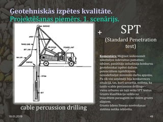 Ģeotehniskās izpētes kvalitāte.
Projektēšanas piemērs. 1. scenārijs.
18.01.2019 49
cable percussion drilling
+ SPT
(Standard Penetration
test)
Komentārs: Mēģinot ieekonomēt
sākotnējos izdevumus pamatnes
izbūvei, pasūtītājs izsludināja konkursu
ģeotehniskai izpētei dažiem
potenciāliem izpildītājiem,
nenodefinējot minimālo darbu apjomu.
Pa cik visi uzņēmēji bija konkurences
situācijā, tas, kurš uzvarēja, nolēma, ka
taisīs «cable percussion drilling» -
vienu urbumu un tajā veiks SPT testus.
Grunts klasifikācija veikta no
traucētiem paraugiem no visiem grunts
slāņiem.
Grunts ūdens līmeņa novērošanas
sistēma netika iebūvēta.
 