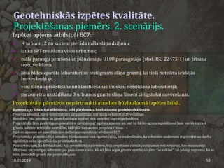 Ģeotehniskās izpētes kvalitāte.
Projektēšanas piemērs. 2. scenārijs.
18.01.2019 53
Izpētes apjoms atbilstoši EC7:
 4 urbumi, 2 no kuriem pierāda māla slāņa dziļumu;
 lauka SPT testēšana visos urbumos;
 māla paraugu ņemšana ar plānsieniņu U100 paraugotāju (skat. ISO 22475-1) un trīsasu
testu veikšana;
 liela bīdes aparāta laboratorijas testi grants slāņa gruntij, lai tieši noteiktu iekšējās
berzes leņķi φ;
 visu slāņu aprakstīšana un klasificēšanas indeksu noteikšana laboratorijā;
 pjezometru uzstādīšana 3 urbumos grants slāņa līmenī tā ilgstošai novērošanai.
Projektētāja pārstāvis nepārtraukti atradies būvlaukumā izpētes laikā.
Komentārs: Situācijai atbilstoša, labi pārdomāta būvlaukuma ģeotehniskā izpēte.
Projekta sākumā starp konstruktoru un pasūtītāju norisinājās konstruktīvs dialogs.
Rezultātā tika panākts, ka ģeotehniskajai izpētei tiek noteikts saprātīgs budžets.
Projektētājs ļāva pasūtītajam piedalīties sarunās par izpētes apjomu un par to, kā šis agrais ieguldījums ļaus vairāk izprast
grunts inženiertehnisko uzvedību, tādējādi samazinot projekta riskus.
Izpētes apjomu un specifikācijas definēja projektētājs atbilstoši EC7.
Projektētāja pārstāvis bija atradies būvlaukumā visā izpētes laikā, lai nodrošinātu, ka tehniskie uzdevumi ir paveikti un darbu
izpildītājs seko specifikāciju priekšrakstiem.
Pateicoties tam, ka būvlaukumā bija projektētāja pārstāvis, bija iespējams risināt jautājumus nekavējoties, kas minimizēja
dīkstāves un svarīgas informācijas pazušanas risku, kā arī ļāva iegūt grunts apstākļu izjūtu "ar rokām", lai pilnīgi saprastu, kā to
būtu jāmodelē grunti pie projektēšanas.
 