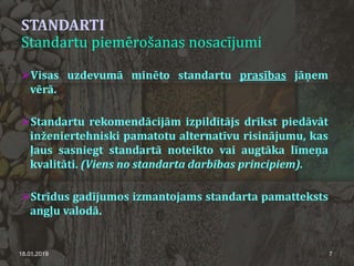 STANDARTI
Standartu piemērošanas nosacījumi
Visas uzdevumā minēto standartu prasības jāņem
vērā.
Standartu rekomendācijām izpildītājs drīkst piedāvāt
inženiertehniski pamatotu alternatīvu risinājumu, kas
ļaus sasniegt standartā noteikto vai augtāka līmeņa
kvalitāti. (Viens no standarta darbības principiem).
Strīdus gadījumos izmantojams standarta pamatteksts
angļu valodā.
18.01.2019 7
 