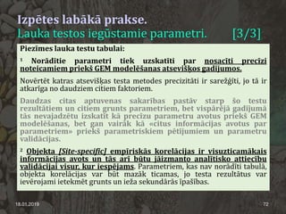 Izpētes labākā prakse.
Lauka testos iegūstamie parametri. [3/3]
18.01.2019 72
Piezīmes lauka testu tabulai:
1 Norādītie parametri tiek uzskatīti par nosacīti precīzi
noteicamiem priekš GEM modelēšanas atsevišķos gadījumos.
Novērtēt katras atsevišķas testa metodes precizitāti ir sarežģīti, jo tā ir
atkarīga no daudziem citiem faktoriem.
Daudzas citas aptuvenas sakarības pastāv starp šo testu
rezultātiem un citiem grunts parametriem, bet vispārējā gadījumā
tās nevajadzētu izskatīt kā precīzu parametru avotus priekš GEM
modelēšanas, bet gan vairāk kā «citus informācijas avotus par
parametriem» priekš parametriskiem pētījumiem un parametru
validācijas.
2 Objekta [Site-specific] empīriskās korelācijas ir visuzticamākais
informācijas avots un tās arī būtu jāizmanto analītisko attiecību
validācijai visur, kur iespējams. Parametriem, kas nav norādīti tabulā,
objekta korelācijas var būt mazāk ticamas, jo testa rezultātus var
ievērojami ietekmēt grunts un ieža sekundārās īpašības.
 