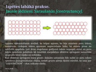 Izpētes labākā prakse.
Jaunie jēdzieni. Saraušanās [contractancy].
18.01.2019 78
Apjoma samazināšanās nozīmē, ka telpas apjoms, ko bija aizņēmis poru ūdens,
samazinās. Liekajam ūdens apjomam nepieciešams laiks, lai aizietu prom no
sablīvētā apgabala. Ļoti ātras slogošanas gadījumā ūdens nepaspēj aiziet un poru
ūdens spiediens palielinās kā rezultātā starpdaļiņu efektīvie spriegumi samazinās
un grunts kļūst vājāka un mīkstāka.
Kad efektīvie spriegumi starp grunts daļiņām samazinās līdz nullei uz poru ūdens
spiediena paaugstināšanas rēķina, notiek grunts pāreja šķidrā stāvoklī, ko sauc par
"LIQUEFACTION" – skat. nākamo slaidu.
 