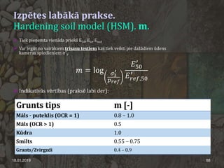 Izpētes labākā prakse.
Hardening soil model (HSM). m.
18.01.2019 88
 Tiek pieņemta vienāda priekš E50, Eur, Eoed
 Var iegūt no vairākiem trīsasu testiem kas tiek veikti pie dažādiem ūdens
kameras spiedieniem σ'3:
𝑚𝑚 = log 𝜎𝜎3
′
𝑝𝑝𝑟𝑟𝑟𝑟𝑟𝑟
𝐸𝐸50
′
𝐸𝐸𝑟𝑟𝑟𝑟𝑟𝑟,50
′
 Indikatīvās vērtības (praksē labi der):
Grunts tips m [-]
Māls - puteklis (OCR = 1) 0.8 – 1.0
Māls (OCR > 1) 0.5
Kūdra 1.0
Smilts 0.55 – 0.75
Grants/Zvirgzdi 0.4 – 0.9
 