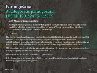 Paraugošana.
A kategorijas paraugošana.
LVS EN ISO 22475-1:2019
 5.3.6 A kategorijas paraugošana
 A kategorijas paraugošanas mērķis ir tādu grunts paraugu iegūšana, kuros nav iztraucētas:
struktūra, tekstūra, konsistence un dabīgie spriegumi. Tas varētu nodrošināt stiprības,
saspiežamības un stinguma testēšanu laboratorijā.
 2. piezīme:
Jāatzīst, ka praksē grunts paraugu nav iespējams iegūt izdabūt ārā no grunts ideāli neiztraucētā
stāvoklī. Īpašos apstākļos augstas klases paraugi var būt nepieciešami. Piemēram,
sašķidrināšanas potenciāla noteikšanai irdenai rupjai gruntij ļoti, vai, piemēram, mīksto mālu vai
kūdras, kuri atrodas nelielā dziļumā un satur daudz ūdens, stiprības īpašību noteikšanai.
Mīkstā mala reprezentatīvo bloku paraugu iegūšanai var tikt izmantotas paraugošanas tehnikas:
Laval paraugotājs, Sherbrooke paraugotājs vai DLDS.
Ļoti mīkstai kūdrai var tikt izskatīts DLDS paraugotājs.
Irdenām rupjām gruntīm var tikt izskatīts grunts iesaldēšanas tehnoloģija vai gēla iespiešanas
tehnoloģijas [gel push] paraugošana.
18.01.2019 93
 